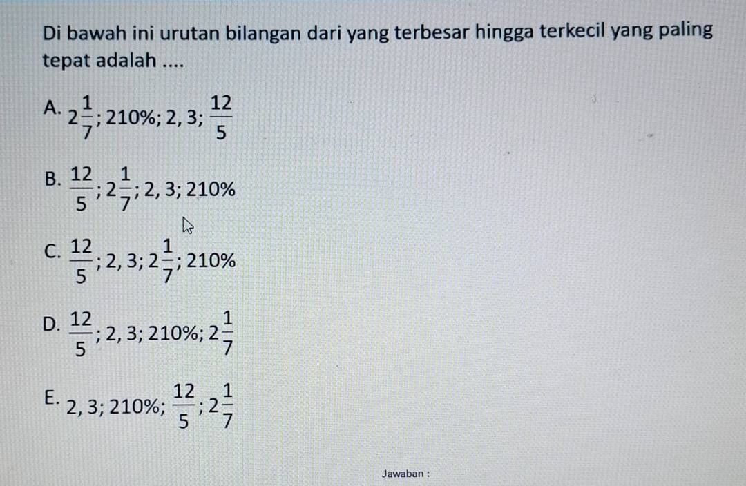 Di bawah ini urutan bilangan dari yang terbesar hingga terkecil yang paling
tepat adalah ....
A. 2 1/7 ; 210%; 2,3;  12/5 
B.  12/5 ; 2 1/7 ; ;2,3; 210%
C.  12/5 ; 2,3; 2 1/7 ; 210%
D.  12/5 ; 2,3; 210% 2 1/7 
E. 2, 3; 210%;  12/5 ; 2 1/7 
Jawaban :