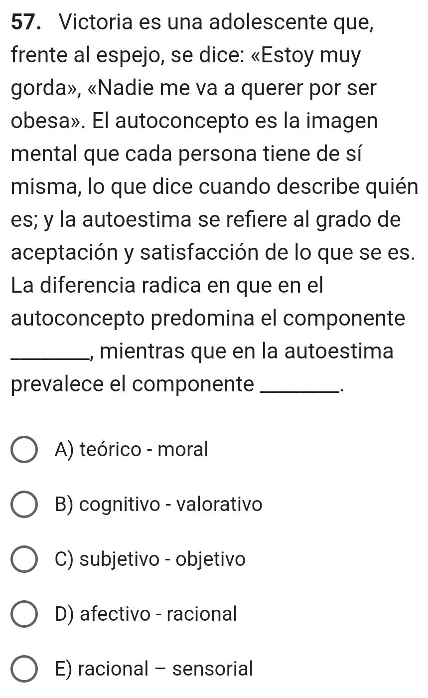 Victoria es una adolescente que,
frente al espejo, se dice: «Estoy muy
gorda», «Nadie me va a querer por ser
obesa». El autoconcepto es la imagen
mental que cada persona tiene de sí
misma, lo que dice cuando describe quién
es; y la autoestima se refiere al grado de
aceptación y satisfacción de lo que se es.
La diferencia radica en que en el
autoconcepto predomina el componente
_, mientras que en la autoestima
prevalece el componente_
`.
A) teórico - moral
B) cognitivo - valorativo
C) subjetivo - objetivo
D) afectivo - racional
E) racional - sensorial