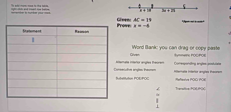 To add more rows to the table,
A 8
ς
right click and insert row below, x+18 3x+25
remember to number your rows.
Given: AC=19 gure not to scole"
rove: x=-6

+
Word Bank: you can drag or copy paste
Given Symmetric POC/POE
ternate interior angles theorem Corresponding angles postulate
secutive angles theorem Alternate interior angles theorem
bstitution POE/POC Reflexive POC/ POE
Transitive POE/POC