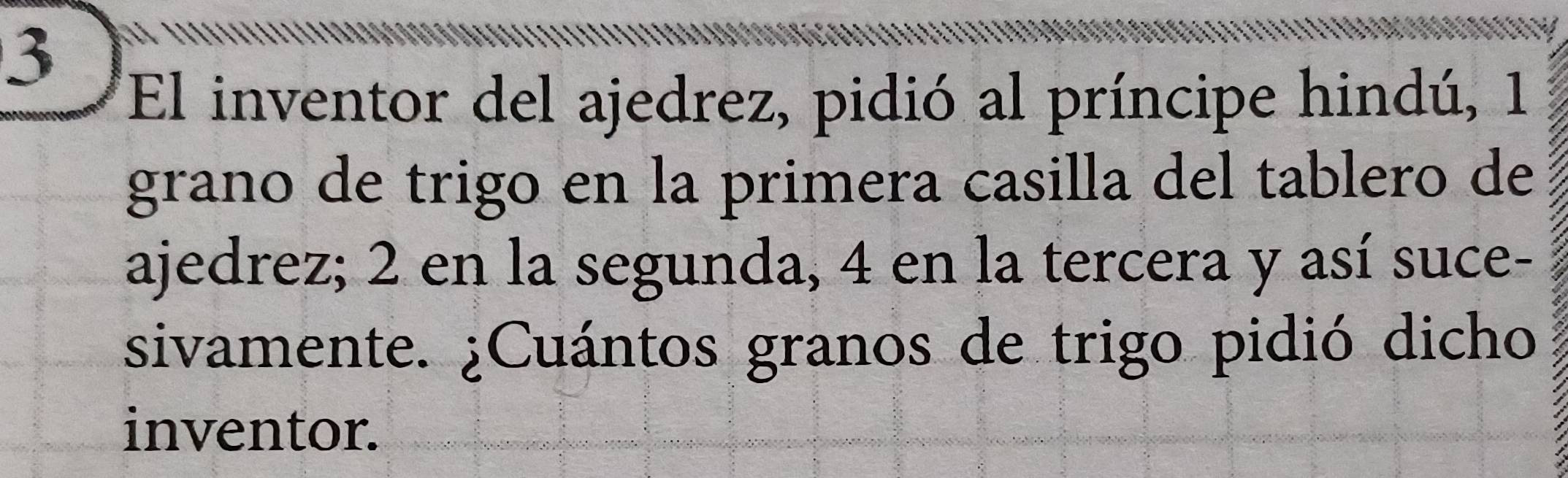 El inventor del ajedrez, pidió al príncipe hindú, 1 
grano de trigo en la primera casilla del tablero de 
ajedrez; 2 en la segunda, 4 en la tercera y así suce- 
sivamente. ¿Cuántos granos de trigo pidió dicho 
inventor.