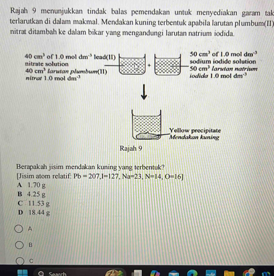 Rajah 9 menunjukkan tindak balas pemendakan untuk menyediakan garam tak
terlarutkan di dalam makmal. Mendakan kuning terbentuk apabila larutan plumbum(II)
nitrat ditambah ke dalam bikar yang mengandungi larutan natrium iodida.
40cm^3 of 1.0moldm^(-3) lead(II)
50cm^3 of 1.0moldm^(-3)
nitrate solution sodium iodide solution
+
40cm^3 larutan plumbum(1I)
50cm^3 larutan natrium
nitrat 1.0moldm^(-3) iodida 1.0moldm^(-3)
Berapakah jisim mendakan kuning yang terbentuk?
[Jisim atom relatif: Pb=207, I=127, Na=23, N=14, O=16]
A 1.70 g
B 4.25 g
C 11.53 g
D 18.44 g
A
B
C
Cear