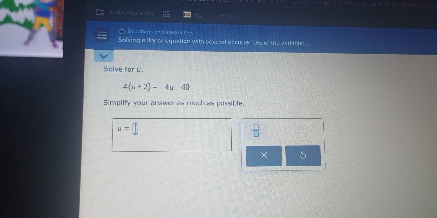 Student Resources AR lest 
XL 
Equations and Inequalities 
Solving a linear equation with several occurrences of the variable:... 
Solve for u.
4(u+2)=-4u-40
Simplify your answer as much as possible.
u=□
 □ /□  
×