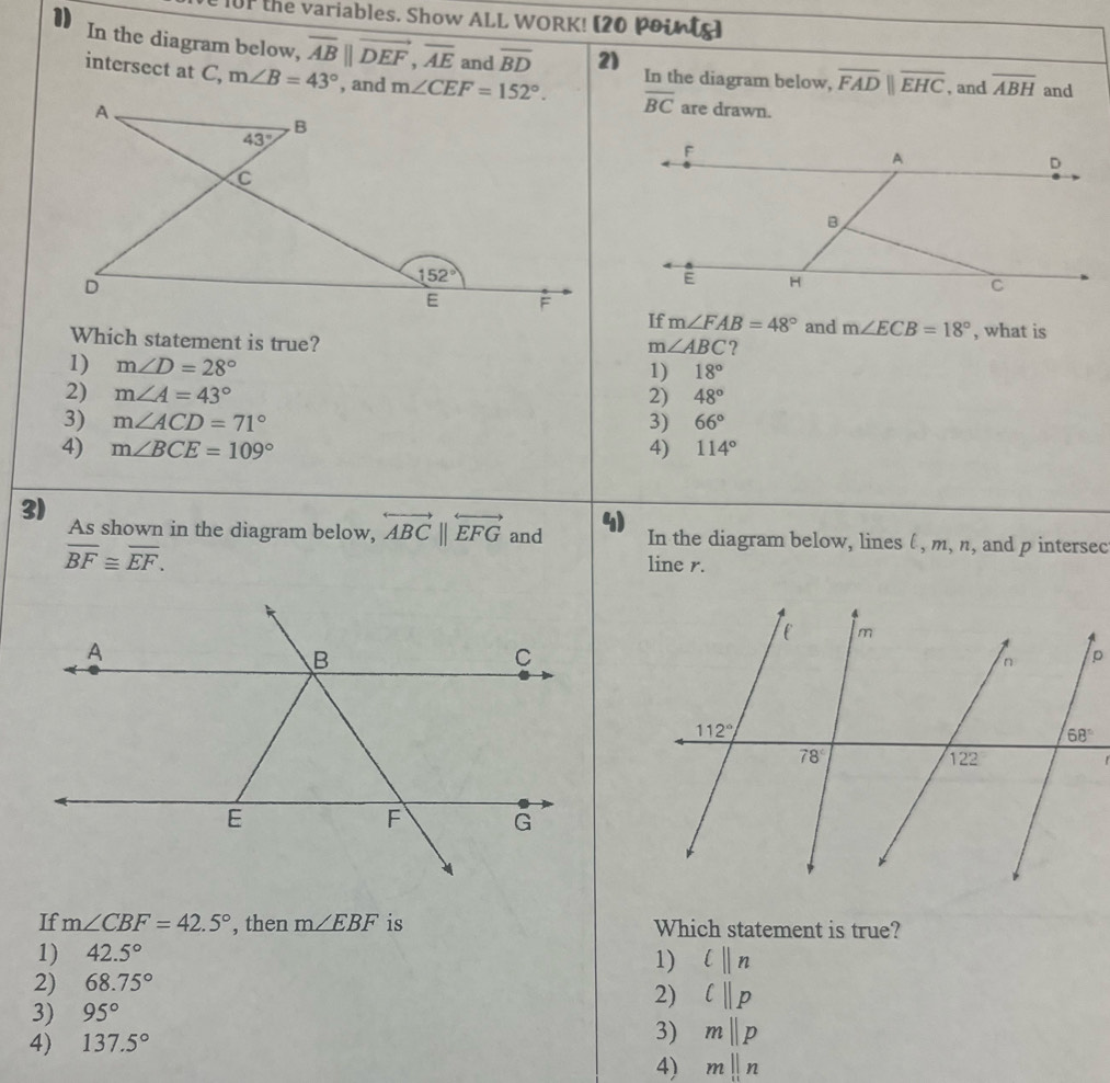 101 the variables. Show ALL WORK! [20 poins)
In the diagram below, overline AB||vector DEF,overline AE and overline BD 2) In the diagram below, overline FADparallel overline EHC , and overline ABH and
intersect at C, m∠ B=43° , and overline BC are drawn.
If m∠ FAB=48° and m∠ ECB=18°
Which statement is true? , what is
m∠ ABC ?
1) m∠ D=28°
1) 18°
2) m∠ A=43° 2) 48°
3) m∠ ACD=71° 3) 66°
4) m∠ BCE=109° 4) 114°
3) As shown in the diagram below, overleftrightarrow ABC||overleftrightarrow EFG and 4) In the diagram below, lines (, m, n, and p intersec
overline BF≌ overline EF.
line r.
If m∠ CBF=42.5° , then m∠ EBF is Which statement is true?
1) 42.5°
1) l||n
2) 68.75°
2) l||p
3) 95°
4) 137.5°
3) mparallel p
4) mbeginvmatrix endvmatrix n