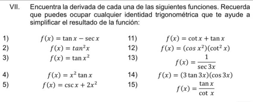 Encuentra la derivada de cada una de las siguientes funciones. Recuerda 
que puedes ocupar cualquier identidad trigonométrica que te ayude a 
simplificar el resultado de la función: 
1) f(x)=tan x-sec x 11) f(x)=cot x+tan x
2) 12) f(x)=(cos x^2)(cot^2x)
f(x)=tan^2x
3) 13)
f(x)=tan x^2
f(x)= 1/sec 3x 
4) 14) f(x)=(3tan 3x)(cos 3x)
f(x)=x^2tan x
5) 15)
f(x)=csc x+2x^2
f(x)= tan x/cot x 