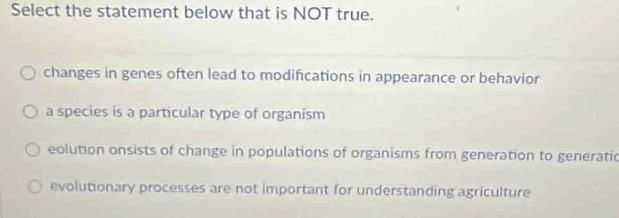 Select the statement below that is NOT true.
changes in genes often lead to modifications in appearance or behavior
a species is a particular type of organism
eolution onsists of change in populations of organisms from generation to generatic
evolutionary processes are not important for understanding agriculture