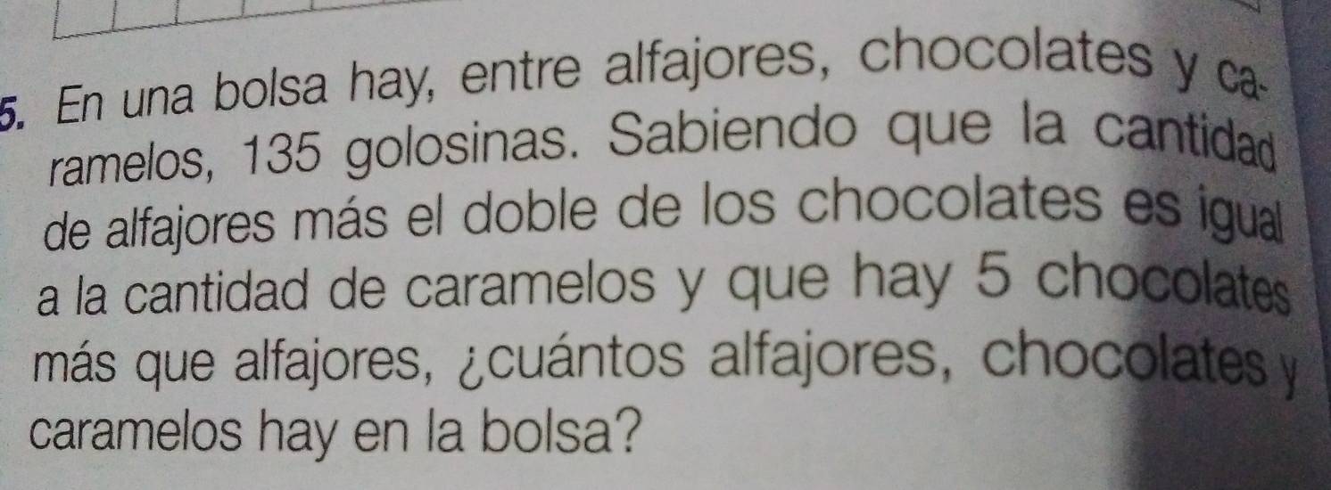 En una bolsa hay, entre alfajores, chocolates y ca 
ramelos, 135 golosinas. Sabiendo que la cantidad 
de alfajores más el doble de los chocolates es igual 
a la cantidad de caramelos y que hay 5 chocolates 
más que alfajores, ¿cuántos alfajores, chocolates y 
caramelos hay en la bolsa?