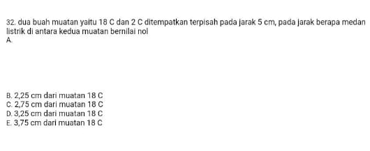 dua buah muatan yaitu 18 C dan 2 C ditempatkan terpisah pada jarak 5 cm, pada jarak berapa medan
listrik di antara kedua muatan bernilai nol
A.
B. 2,25 cm dari muatan 18 C
C. 2,75 cm dari muatan 18 C
D. 3,25 cm dari muatan 18 C
E. 3,75 cm dari muatan 18 C