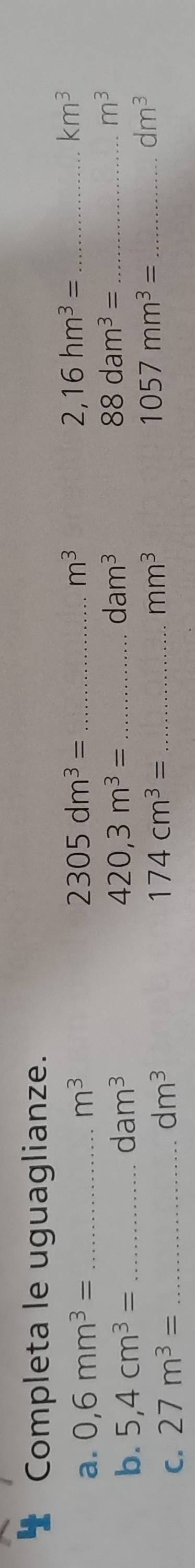 Completa le uguaglianze.
2,16hm^3=
a. 0,6mm^3= _ m^3 2305dm^3= _ m^3 _ km^3
dam^3
b. 5,4cm^3= _ dam^3 420,3m^3= _ 88dam^3= _ m^3
dm^3
C. 27m^3= _
dm^3
_ 174cm^3=
mm^3
_ 1057mm^3=