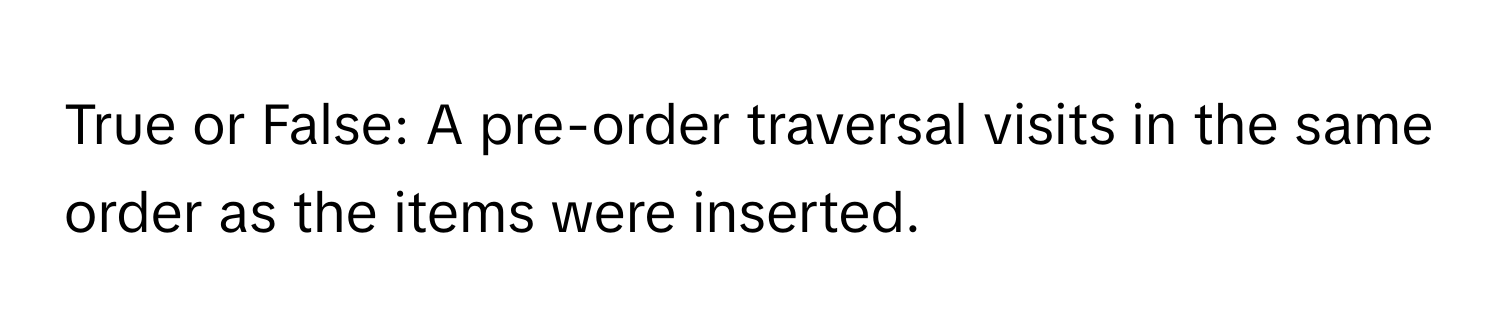 True or False: A pre-order traversal visits in the same order as the items were inserted.