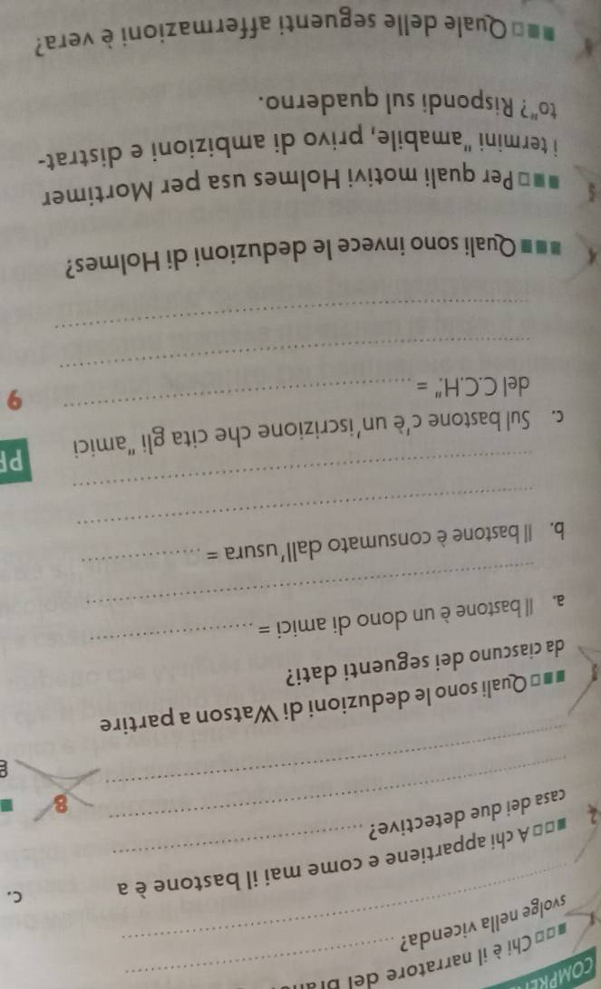 == Chi è il narratore d l pr 
_svolge nella vicenda? 
L 
2 b=* A chi appartiene e come mai il bastone è a C. 
_ 
_casa dei due detective? 
8 
C 
#=* Quali sono le deduzioni di Watson a partire 
da ciascuno dei seguenti dati? 
_ 
a. ll bastone è un dono di amici = 
_ 
_ 
b. Il bastone è consumato dall'usura = 
_ 
_ 
c. Sul bastone c’è un’iscrizione che cita gli “amici PF 
del C. C.H.''=
_ 
9 
_ 
_ 
=== Quali sono invece le deduzioni di Holmes? 
#=* Per quali motivi Holmes usa per Mortimer 
i termini "amabile, privo di ambizioni e distrat- 
to"? Rispondi sul quaderno. 
■ * Quale delle seguenti affermazioni è vera?
