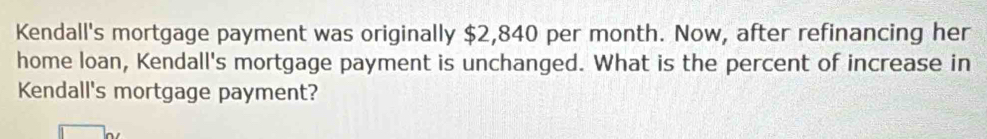 Kendall's mortgage payment was originally $2,840 per month. Now, after refinancing her 
home loan, Kendall's mortgage payment is unchanged. What is the percent of increase in 
Kendall's mortgage payment?