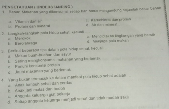 PENGETAHUAN ( UNDERSTANDING 
1. Bahan Makanan yang dikonsumsi setiap hari harus mengandung sejumlah besar bahan
a. Vitamin dan air c. Karbohidrat dan protein
b. Protein dan mineral d. Air dan mineral
2. Langkah-langkah pola hidup sehat, kecuali .
a. Merokok c. Menciptakan lingkungan yang bersih
b. Berolahraga d. Menjaga pola makan
3. Berikut beberapa tips dalam pola hidup sehat, kecuali ….
a. Makan buah-buahan dan sayur
b. Sering mengkonsumsi makanan yang berlemak
c. Penuhi konsumsi protein
d. Jauhi makanan yang berlemak
4. Yang bukan termasuk ke dalam manfaat pola hidup sehat adalah ....
a Anak tumbuh sehat dan cerdas
b. Anak jadi malas dan bodoh
c. Anggota keluarga giat bekerja
d. Setiap anggota keluarga menjadi sehat dan tidak mudah sakit