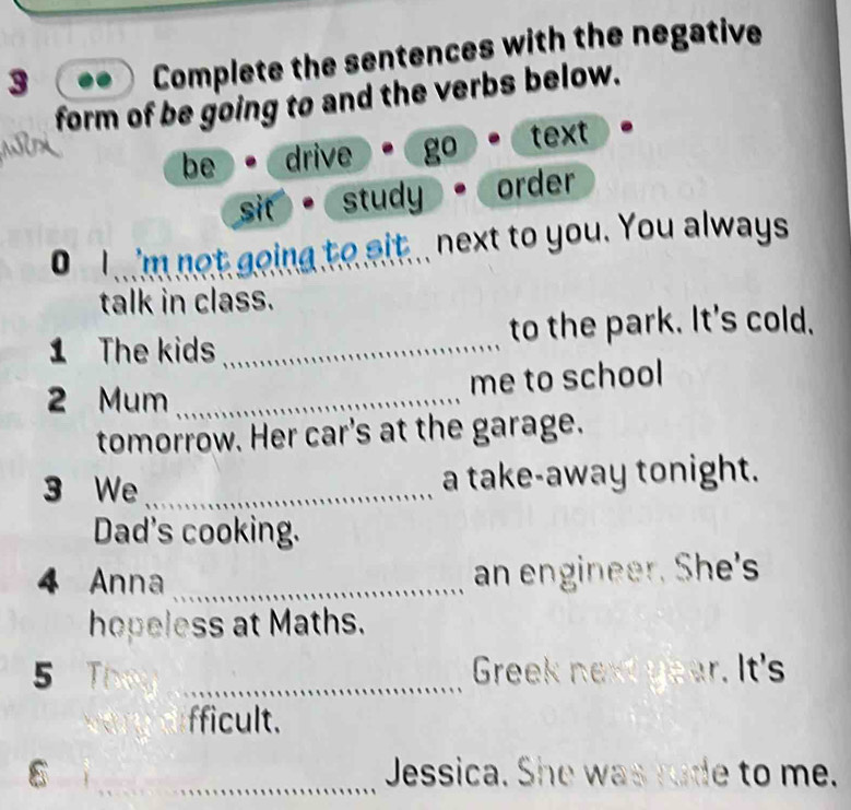 Complete the sentences with the negative
form of be going to and the verbs below.
be drive go text
sit study order
i 'm not going to sit.. next to you. You always
talk in class.
1 The kids _to the park. It's cold.
me to school
2 Mum_
tomorrow. Her car's at the garage.
3 We _a take-away tonight.
Dad's cooking.
4 Anna _an engineer. She's
hopeless at Maths.
5  _Greek next year. It's
fficult.
_Jessica. She was rude to me.