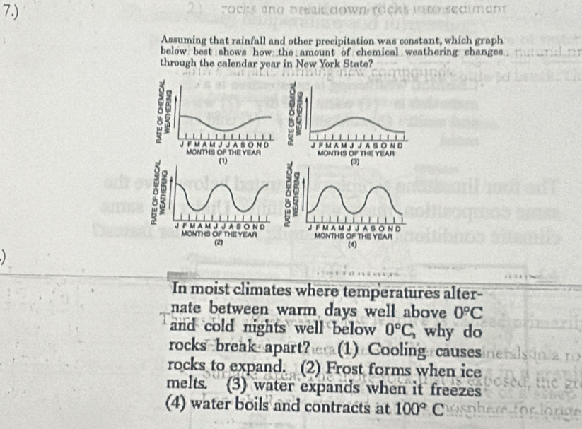 7.) rocks tnd preais down rocks into seaiment
Assuming that rainfall and other precipitation was constant, which graph
below best shows how the amount of chemical weathering changes 
through the calendar year in New York State?


In moist climates where temperatures alter-
nate between warm days well above 0°C
and cold nights well below 0°C, why do
rocks break apart? (1) Cooling causes
rocks to expand. (2) Frost forms when ice
melts. (3) water expands when it freezes
(4) water boils and contracts at 100°C