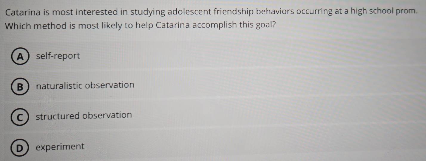 Catarina is most interested in studying adolescent friendship behaviors occurring at a high school prom.
Which method is most likely to help Catarina accomplish this goal?
Aself-report
B naturalistic observation
C structured observation
Dexperiment