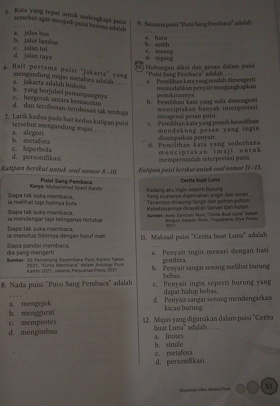 Kata yang tepat untuk melengkapi puisi 9. Suasana puisi "Puisi Sang Pembaca" adalah
tersebut agar menjadi puisi berima adalah
a. jalus bus
a. haru
b. jalur lambat b. sedih
c. jalan tol c. tenang
d. jalan raya d. tegang
10 Hubungan diksi dan pesan dalam puisi
6. Bait pertama puisi "Jakarta" yang "Puisi Sang Pembaca" adalah . . .
mengandung majas metafora adalah . . . . a. Pemilihan kata yang mudah dimengerti
a. jakarta adalah biskota
memudahkan penyair mengungkapkan
b. yang berjubel penumpangnya
pemikirannya.
c. bergerak antara kemacetan
b. Pemilihan kata yang sulit dimengerti
d. dan terobosan-terobosan tak terduga
menciptakan banyak interpretasi
mengenai pesan puísi.
7. Larik kedua pada bait kedua kutipan puisi c. Pemilihan kata yang penuh kesedihan
tersebut mengandung majas . . . .
a. alegori
mendukung pesan yang ingin
b. metafora
disampaikan penyair.
c. hiperbola d. Pemilihan kata yang sederhana
men c i p t ak a n imaj i u n t u k
d. personifikasi
mempermudah interpretasi puisi.
Kutipan berikut untuk soal nomor 8-10. Kutipan puisi berikut untuk soal nomor 11-13.
Puisi Sang Pembaca
Cerita buat Luna
Karya: Muhammad Syarif Bando
Kadang aku ingin seperti burung
Siapa tak suka membaca, Yang suaranya digemakan angin dan awan
ia melihat tapi hatinya buta Tariannya dinaungi langit dan pohon-pohon
Siapa tak suka membaca, Kebebasannya dirayakan taman dan hutan
ia mendengar tapi telinganya tertutup Sumber: Acep Zamzam Noor, ''Cerita Buat Luna'' dalam
Berguru kepada Rindu, Yogyakarta, Diva Press,
2017
Siapa tak suka membaca,
ia menutup bibirnya dengan huruf mati
11. Maksud puisi "Cerita buat Luna" adalah
Siapa pandai membaca,
dia yang mengerti a. Penyair ingin menari dengan hati
Sumber: 50 Pemenang Sayembara Puisi Kartini Tahun gembira.
2021, 'Cinta Membaca' dalam Antologi Puisi b. Penyair sangat senang melihat burung
Kartini 2021, Jakarta, Perpusnas Press, 2021
bebas.
8. Nada puisi "Puisi Sang Pembaca" adalah c. Penyair ingin seperti burung yang
dapat hidup bebas.
a. mengejek d. Penyair sangat senang mendengarkan
kicau burung.
b. menggurui
c. memprotes 12. Majas yang digunakan dalam puisi "Cerita
buat Luna” adalah . . . .
d. mengimbau
a. litotes
b. simile
c. metafora
d. personifikasi
Eksplorasi Diksi Melalui Puisi
51