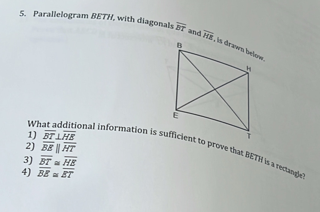 Parallelogram BETH, with diagonals overline BT and overline HE
1) overline BT⊥ overline HE
2) overline BEparallel overline HT
What additional information is sufficient to prove that BETH is a rectangle 
3) overline BT≌ overline HE
4) overline BE≌ overline ET