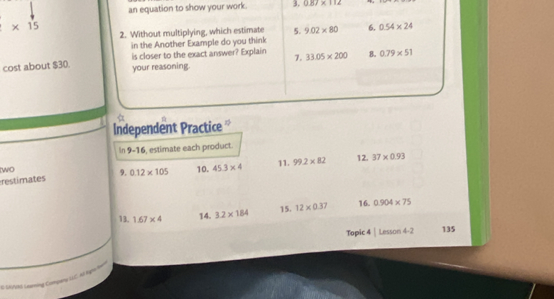 an equation to show your work. 3. 0.87* 112
* 15
2. Without multiplying, which estimate 5. 9.02* 80 6. 0.54* 24
in the Another Example do you think 
is closer to the exact answer? Explain 7. 33.05* 200 8. 0.79* 51
cost about $30. your reasoning. 
Independent Practice 
In 9-16, estimate each product. 
11. 
two 
restimates 9. 0.12* 105 10. 45.3* 4 99.2* 82 12. 37* 0.93
13. 1.67* 4 14. 3.2* 184 15. 12* 0.37 16. 0.904* 75
Topic 4 Lesson 4-2 135 
C SA/VAS Leming Company LIC Al Đệt RA