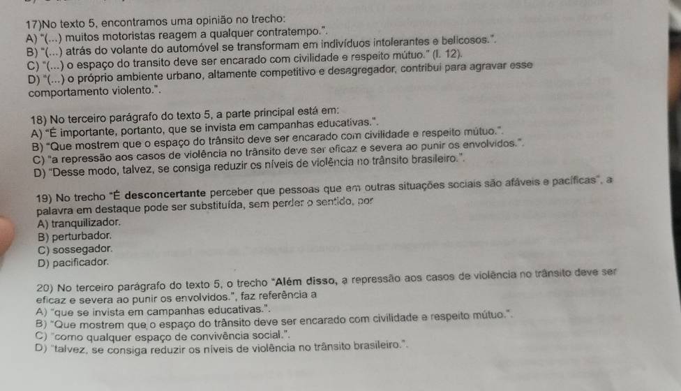 17)No texto 5, encontramos uma opinião no trecho:
A) “(...) muitos motoristas reagem a qualquer contratempo.”.
B) '(...) atrás do volante do automóvel se transformam em indivíduos intolerantes e belicosos.”.
C) '(...) o espaço do transito deve ser encarado com civilidade e respeito mútuo.' (1.12).
D) ''(...) o próprio ambiente urbano, altamente competitivo e desagregador, contribui para agravar esse
comportamento violento.".
18) No terceiro parágrafo do texto 5, a parte principal está em:
A) “É importante, portanto, que se invista em campanhas educativas.”.
B) “Que mostrem que o espaço do trânsito deve ser encarado com civilidade e respeito mútuo.”.
C) "a repressão aos casos de violência no trânsito deve ser eficaz e severa ao punir os envolvidos.".
D) 'Desse modo, talvez, se consiga reduzir os níveis de violência no trânsito brasileiro.'.
19) No trecho "É desconcertante perceber que pessoas que em outras situações sociais são afáveis e pacíficas", a
palavra em destaque pode ser substituída, sem perder o sentido, por
A) tranquilizador.
B) perturbador.
C) sossegador.
D) pacificador.
20) No terceiro parágrafo do texto 5, o trecho "Além disso, a repressão aos casos de violência no trânsito deve ser
eficaz e severa ao punir os envolvidos.", faz referência a
A) “que se invista em campanhas educativas.”.
B) "Que mostrem que o espaço do trânsito deve ser encarado com civilidade e respeito mútuo.”
C) "como qualquer espaço de convivência social.".
D) "talvez, se consiga reduzir os níveis de violência no trânsito brasileiro.”.