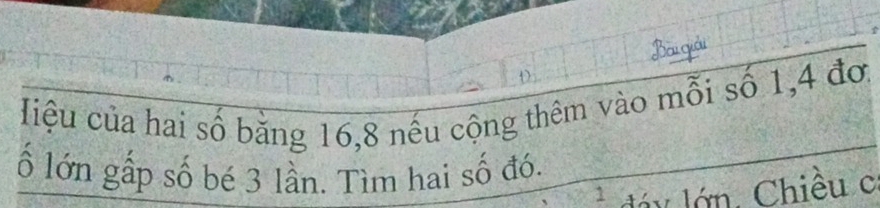 Bài giải 
Hiệu của hai số băng 16, 8 nếu cộng thêm vào mỗi số 1, 4 đơ. 
ố lớn gấp số bé 3 lần. Tìm hai số đó.
1 dá y lớn. Chiều c