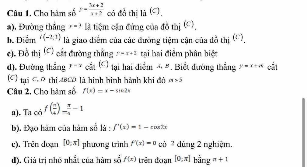 Cho hàm số y= (3x+2)/x+2  có đồ thị là (c). 
a). Đường thắng y=3 là tiệm cận đứng của đồ thị (C). 
b. Điểm I(-2;3) là giao điểm của các đường tiệm cận của đồ thị (C). 
c). Đồ thị (C) cắt đường thắng y=x+2 tại hai điểm phân biệt 
d). Đường thắng y=x cắt (C) tại hai điểm 4, B. Biết đường thắng y=x+m cắt 
(C) taiC, D thì ABCD là hình bình hành khi đó m>5
Câu 2. Cho hàm số f(x)=x-sin 2x
a). Ta có f( π /4 )= π /4 -1
b). Đạo hàm của hàm số là : f'(x)=1-cos 2x
c). Trên đoạn [0;π ] phương trình f'(x)=0 có ² đúng 2 nghiệm. 
d). Giá trị nhỏ nhất của hàm số f(x) trên đoạn [0;π ] bằng π +1