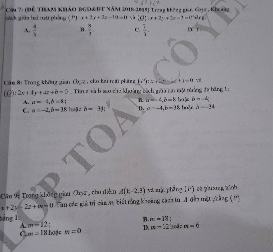 (Để THAM KHảO BGD&ĐT NăM 2018-2019) Trong không gian Oxyz , Khoảng
cách giữa hai mặt phẳng (P): x+2y+2z-10=0 và (Q):x+2y+2z-3=0 bằng:
B.
A.  4/3   8/3 . C.  7/3 . D. 3.
* Cầu 8: Trong không gian Oxyz , cho hai mặt phẳng (P): x+2y-2z+1=0 và
(Q): 2x+4y+az+b=0. Tìm a và b sao cho khoảng cách giữa hai mặt phẳng đó bằng 1:
B. a=-4, b=8
A. a=-4, b=8; hoặc b=-4;
C. a=-2, b=38 hoặc b=-34; D. a=-4, b=38 hoặc b=-34
Cầu 9: Trong không gian Oxyz , cho điểm A(1;-2;3) và mặt phẳng (P) có phương trình
x+2y-2z+m=0.Tìm các giá trị của m, biết rằng khoảng cách từ A đến mặt phẳng (P)
bằng 1: B. m=18;
A. m=12;
D.
C. m=18 hoặc m=0 m=12 hoặc m=6