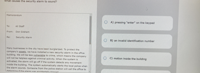 What causes the security alarm to sound?
Memorandum
A) pressing "enter" on the keypad
To: All Staff
From: Don Graham
Re: Security Alarm B) an invalid identification number
Many businesses in the city have been burglarized. To protect the
company's assets, we have installed a new security alarm in the office
building. We will be less vuinerable to crime, which means the company
will not be helpless against criminal activity. When the system is C) motion inside the building
activated, the alarm will go off if the system detects any movement
inside the building. The system automatically alerts the local police when
the alarm sounds. Someone from the police station will call the office to
determine if the slarm war accidentally trinmed .