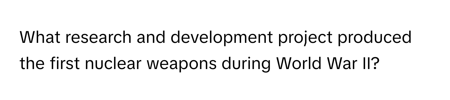 What research and development project produced the first nuclear weapons during World War II?