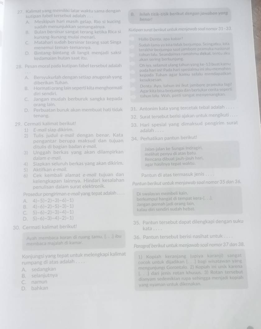 Kalimat yang memiliki latar waktu sama dengan
kutipan fabel tersebut adalah . . . B. Isilah titik-titik berikut dengan jawaban yang
A. Meskipun hari masih gelap, Rio si kucing benar!
sudah menunjukkan semangatnya.
B. Bulan bersinar sangat terang ketika Rica si Kutipan surat berikut untuk menjawab soal nomor 31-33.
kunang-kunang mulai menari.
C. Matahari sudah bersinar terang saat Singa Hallo Denta, apa kabar?
menemuì teman-temannya. Sudah lama va kita tidak berjumpa. Seingatku, kita
terakhir berjumpa saat jambore pramuka nasional
D. Bintang-bintang di langit menjadi saksi tahun lalu. Seandainya rumahmu dekat. tentu aku
kedamaian hutan saat itu. akan sering berkunjung.
28. Pesan moral pada kutipan fabel tersebut adalah Oh iya, selamat ulang tahun yang ke-13 buat kamu
pada hari ini! Pada hari spesialmu ini aku memohon
A. Bersyukurlah dengan setiap anugerah yang kesuksesan.  kepada Tuhan agar kamu selalu mendapatkan
diberikan Tuhan.
Denta. Ayo, tahun ini ikut jambore pramuka lagi!
B. Hormati orang lain seperti kita menghormati Agar kita bisa berjumpa dan bertukar cerita seperti
diri sendirl.
C. Jangan mudah berburuk sangka kepada tahun lalu. Wah, pasti sangat menyenangkan
orang lain.
D. Perbuatan buruk akan membuat hati tidak 31. Antonim kata yang tercetak tebal adalah . . . .
tenang. 32. Surat tersebut berisi ajakan untuk mengikuti . .. .
29. Cermati kalimat berikut!
1) E-mail siap dikirim. 33. Hari spesial yang dimaksud pengirim surat
adalah . . . .
2) Tulis judui e-mail dengan benar. Kata
pengantar berupa maksud dan tujuan 34. Perhatikan pantun berikut!
ditulis di bagian badan e-mail.
3) Unggah berkas yang akan dilampirkan Jalan-jalan ke Sungai Indragiri.
melihat penyu di atas batu.
dalam e-mail.
4) Siapkan seluruh berkas yang akan dikirim. Rencana dibuat jauh-jauh hari.
5) Aktifkan e-mail. agar hasilnya tepat waktu.
6) Cek kembali alamat e-mail tujuan dan Pantun di atas termasuk jenis . . . .
kelengkapan lainnya. Hindari kesalahan
penulisan dalam surat elektronik. Pantun berikut untuk menjawab soal nomor 35 dan 36.
Prosedur pengiriman e-mail yang tepat adalah . . . . Di swalayan membeli kain.
A. 4)-5)-2)-3)-6)-1) berkumpul hangat di tempat kera-
B. 4)-6)-2)-5)-3)-1) Jangan pernah jadi orang lain.
C. 5)-6)-2)-3)-4)-1) kalau diri sendiri sudah hebat.
D. 5)-6)-3)-4)-2)-1)
30. Cermati kalimat berikut! 35. Pantun tersebut dapat dilengkapi dengan suku
kata . . . .
Ayah membaca koran di ruang tamu, [. . .] ibu 36. Pantun tersebut berisi nasihat untuk . . . .
membaca majałah di kamar.
Paragraf berikut untuk menjawab soal nomor 37 dan 38.
Konjungsi yang tepat untuk melengkapi kalimat 1) Kopiah keranjang (upiya karanji sangat
rumpang di atas adalah . . . . cocok untuk dijadikan [. . .] bagi wisatawan yang
A. sedangkan mengunjungi Gorontalo. 2) Kopiah ini unik karena
B. selanjutnya [. . .] dari jenis rotan khusus. 3) Rotan tersebut
C. namun dianyam sedemikian rupa sehingga menjadi kopiah
D. bahkan yang nyaman untuk dikenakan.