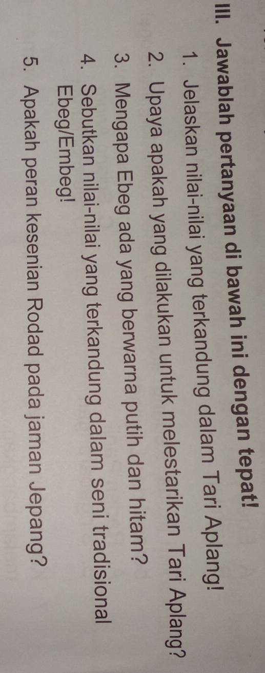 Jawablah pertanyaan di bawah ini dengan tepat! 
1. Jelaskan nilai-nilai yang terkandung dalam Tari Aplang! 
2. Upaya apakah yang dilakukan untuk melestarikan Tari Aplang? 
3. Mengapa Ebeg ada yang berwarna putih dan hitam? 
4. Sebutkan nilai-nilai yang terkandung dalam seni tradisional 
Ebeg/Embeg! 
5. Apakah peran kesenian Rodad pada jaman Jepang?