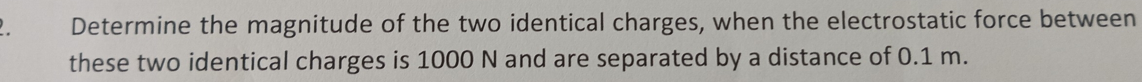 Determine the magnitude of the two identical charges, when the electrostatic force between 
these two identical charges is 1000 N and are separated by a distance of 0.1 m.