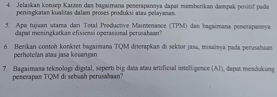 Jelaskan konsep Kaizen dan bagaimana penerapannya dapat memberikan dampak positif pada 
peningkatan kualitas dalam proses produksi atau pelayanan. 
5. Apa tujuan utama dari Total Productive Maintenance (TPM) dan bagaimana penerapannya 
dapat meningkatkan efisiensi operasional perusahaan? 
6. Berikan contoh konkret bagaimana TQM diterapkan di sektor jasa, misalnya pada perusahaan 
perhotelan atau jasa keuangan. 
7. Bagaimana teknologi digital, seperti big data atau artificial intelligence (AI), dapat mendukung 
penerapan TQM di sebuah perusahaan?