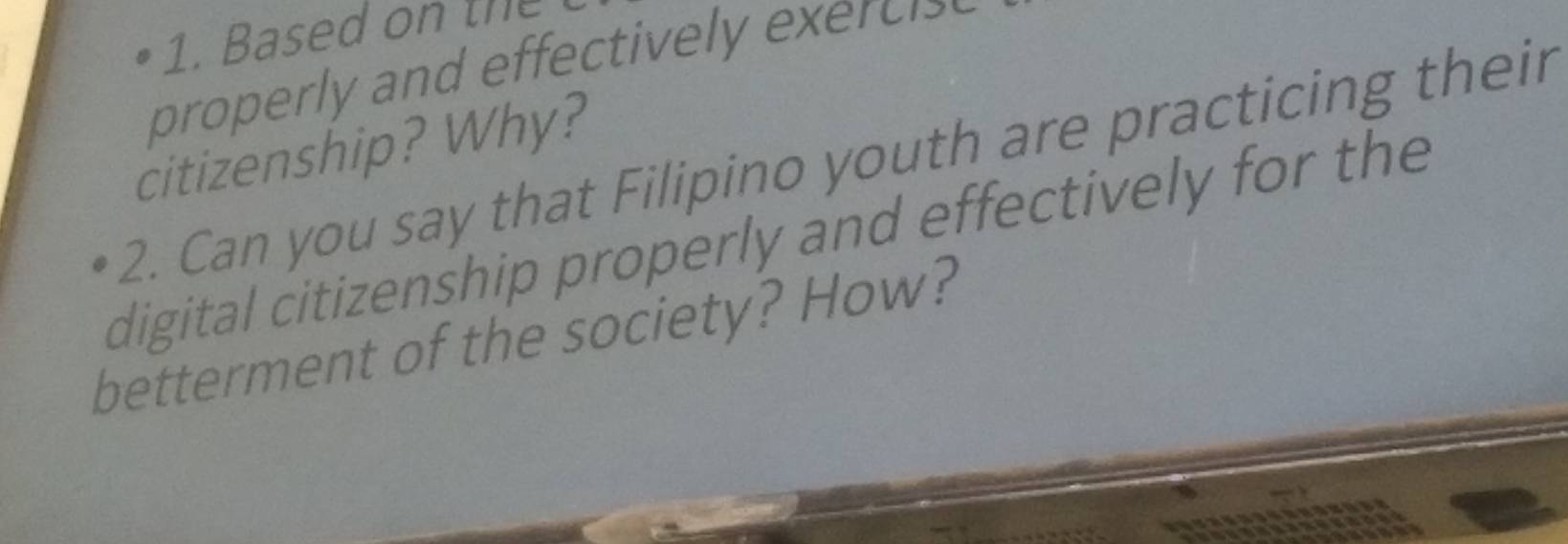 Based on the 
properly and effectively execi 
citizenship? Why? 
2. Can you say that Filipino youth are practicing their 
digital citizenship properly and effectively for the 
betterment of the society? How?