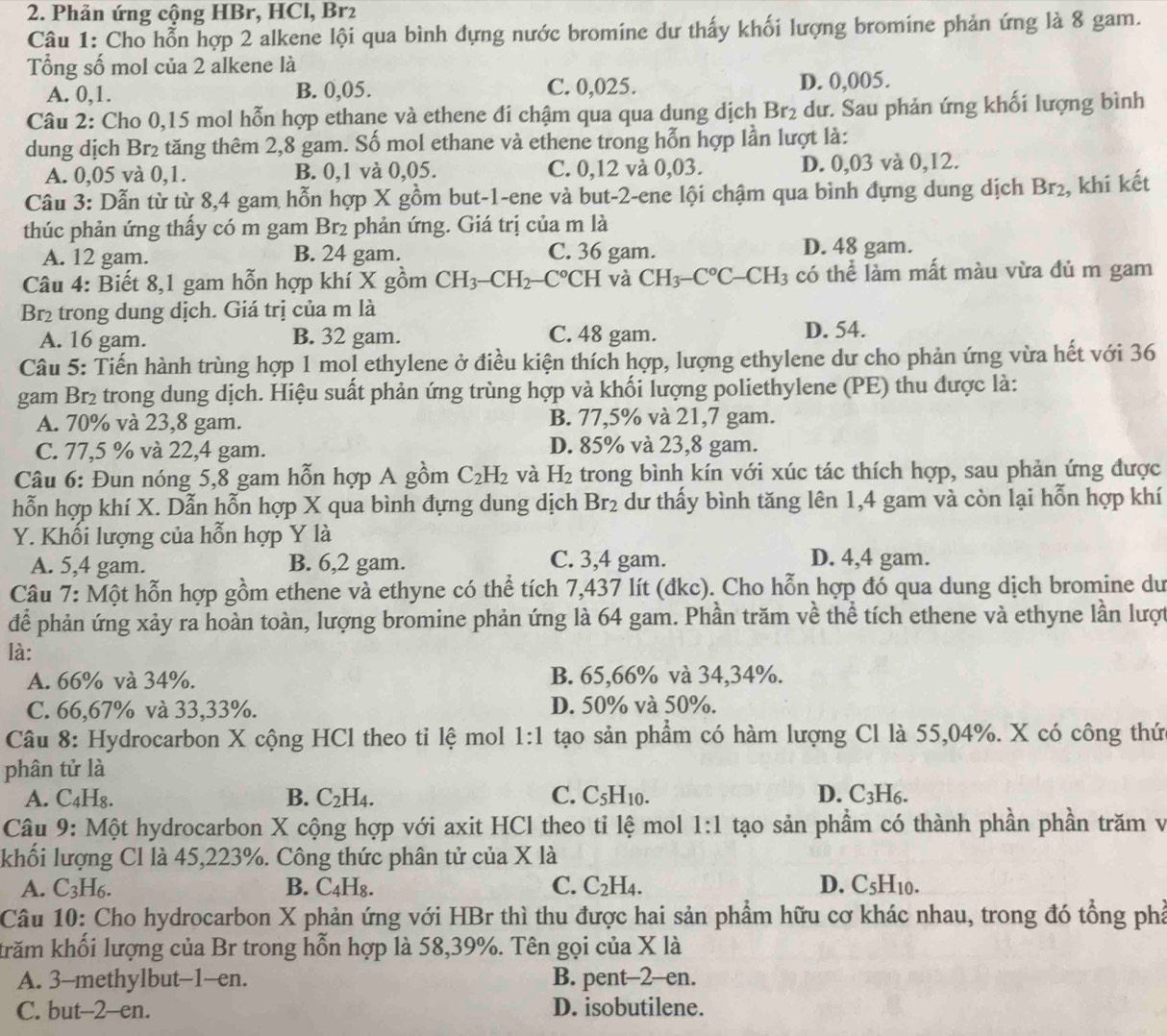 Phản ứng cộng HBr, HCl, Br2
Câu 1: Cho hỗn hợp 2 alkene lội qua bình dựng nước bromine dư thấy khối lượng bromine phản ứng là 8 gam.
Tổng số mol của 2 alkene là
A. 0,1. B. 0,05. C. 0,025. D. 0,005.
Câu 2: Cho 0,15 mol hỗn hợp ethane và ethene đi chậm qua qua dung dịch  1 Br_2 dư. Sau phản ứng khối lượng bình
dung dịch Br2 tăng thêm 2,8 gam. Số mol ethane và ethene trong hỗn hợp lần lượt là:
A. 0,05 và 0,1. B. 0,1 và 0,05. C. 0,12 và 0,03. D. 0,03 và 0,12.
Câu 3: Dẫn từ từ 8,4 gam hỗn hợp X gồm but-1-ene và but-2-ene lội chậm qua bình đựng dung dịch Br , khi kết
thúc phản ứng thấy có m gam Br2 phản ứng. Giá trị của m là
A. 12 gam. B. 24 gam. C. 36 gam. D. 48 gam.
Câu 4: Biết 8,1 gam hỗn hợp khí X gồm CH_3-CH_2-C°CH và CH_3-C°C-CH_3 l3 có thể làm mất màu vừa đủ m gam
Br2 trong dung dịch. Giá trị của m là
A. 16 gam. B. 32 gam. C. 48 gam. D. 54.
Câu 5: Tiến hành trùng hợp 1 mol ethylene ở điều kiện thích hợp, lượng ethylene dư cho phản ứng vừa hết với 36
gam Br₂ trong dung dịch. Hiệu suất phản ứng trùng hợp và khối lượng poliethylene (PE) thu được là:
A. 70% và 23,8 gam. B. 77,5% và 21,7 gam.
C. 77,5 % và 22,4 gam. D. 85% và 23,8 gam.
Câu 6: Đun nóng 5,8 gam hỗn hợp A gồm C_2H_2 và H_2 trong bình kín với xúc tác thích hợp, sau phản ứng được
hỗn hợp khí X. Dẫn hỗn hợp X qua bình đựng dung dịch Br_2 dư thấy bình tăng lên 1,4 gam và còn lại hỗn hợp khí
Y. Khối lượng của hỗn hợp Y là
A. 5,4 gam. B. 6,2 gam. C. 3,4 gam. D. 4,4 gam.
Câu 7: Một hỗn hợp gồm ethene và ethyne có thể tích 7,437 lít (đkc). Cho hỗn hợp đó qua dung dịch bromine dư
để phản ứng xảy ra hoàn toàn, lượng bromine phản ứng là 64 gam. Phần trăm về thể tích ethene và ethyne lần lượt
là:
A. 66% và 34%. B. 65,66% và 34,34%.
C. 66,67% và 33,33%. D. 50% và 50%.
Câu 8: Hydrocarbon X cộng HCl theo ti lệ mol 1:1 tạo sản phẩm có hàm lượng Cl là 55,04%. X có công thứ
phân tử là
A. C₄H₈. B. C_2H_4. C. C_5H_10. D. C_3H_6.
Câu 9: Một hydrocarbon X cộng hợp với axit HCl theo ti lệ mol 1:1 tạo sản phầm có thành phần phần trăm v
khối lượng Cl là 45,223%. Công thức phân tử của X là
A. C_3H_6. B. C₄H₈. C. C_2H_4. D. C_5H_10.
Câu 10: Cho hydrocarbon X phản ứng với HBr thì thu được hai sản phẩm hữu cơ khác nhau, trong đó tổng phả
khrăm khổi lượng của Br trong hỗn hợp là 58,39%. Tên gọi của X là
A. 3-methylbut-1-en. B. pent-2-en.
C. but-2-en. D. isobutilene.
