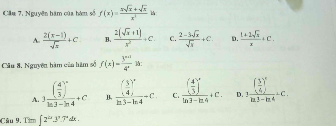 Nguyên hàm của hàm số f(x)= (xsqrt(x)+sqrt(x))/x^2  là:
A.  (2(x-1))/sqrt(x) +C. B.  (2(sqrt(x)+1))/x^2 +C. C.  (2-3sqrt(x))/sqrt(x) +C. D.  (1+2sqrt(x))/x +C. 
Câu 8. Nguyên hàm của hàm số f(x)= (3^(x+1))/4^x  là:
A. 3frac ( 4/3 )^xln 3-ln 4+C.
B. frac ( 3/4 )^xln 3-ln 4+C.
C. frac ( 4/3 )^xln 3-ln 4+C.
D. 3frac ( 3/4 )^xln 3-ln 4+C. 
Câu 9. Tìm ∈t 2^(2x).3^x.7^xdx.