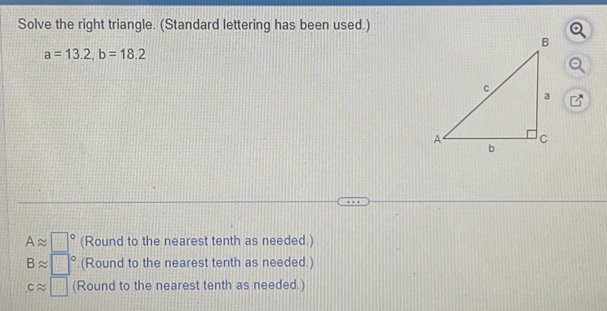 Solve the right triangle. (Standard lettering has been used.)
a=13.2, b=18.2
Aapprox □° (Round to the nearest tenth as needed.)
Bapprox □° (Round to the nearest tenth as needed.)
capprox □ (Round to the nearest tenth as needed.)