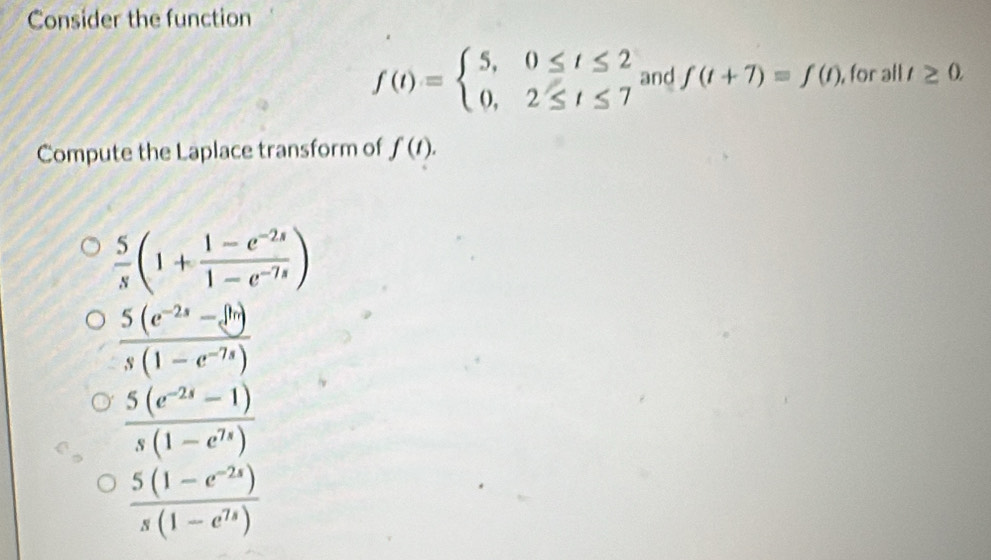 Consider the function
f(t)=beginarrayl 5,0≤ t≤ 2 0,2≤ t≤ 7endarray. and f(t+7)=f(t) , for all t≥ 0. 
Compute the Laplace transform of f(t).
 5/s (1+ (1-e^(-2s))/1-e^(-7s) )
 (5(e^(-2s)-e^(hr)))/s(1-e^(-7s)) 
 (5(e^(-2s)-1))/s(1-e^(7s)) 
 (5(1-e^(-2s)))/s(1-e^(7s)) 