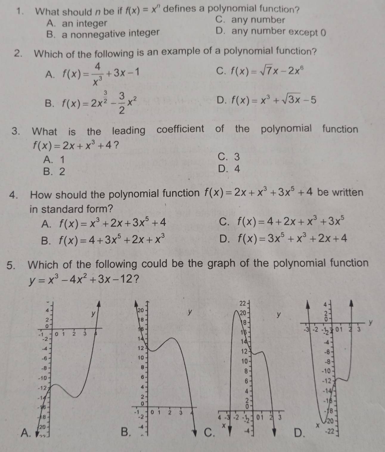 What should n be if f(x)=x^n defines a polynomial function?
A. an integer
C. any number
B. a nonnegative integer
D. any number except 0
2. Which of the following is an example of a polynomial function?
A. f(x)= 4/x^3 +3x-1
C. f(x)=sqrt(7)x-2x^6
B. f(x)=2x^(frac 3)2- 3/2 x^2
D. f(x)=x^3+sqrt(3x)-5
3. What is the leading coefficient of the polynomial function
f(x)=2x+x^3+4 ?
A. 1 C. 3
B. 2 D. 4
4. How should the polynomial function f(x)=2x+x^3+3x^5+4 be written
in standard form?
A. f(x)=x^3+2x+3x^5+4 C. f(x)=4+2x+x^3+3x^5
B. f(x)=4+3x^5+2x+x^3 D. f(x)=3x^5+x^3+2x+4
5. Which of the following could be the graph of the polynomial function
y=x^3-4x^2+3x-12 ?
A
B.
C.
D