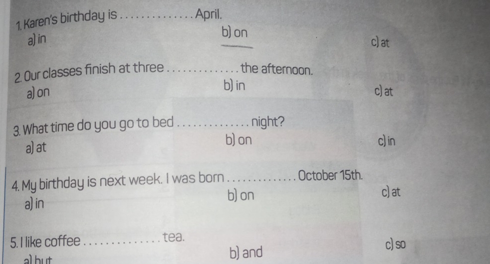 Karen's birthday is_
April.
b) on
a) in _c)at
2. Our classes finish at three _the afternoon.
b) in
a)on c)at
3. What time do you go to bed _night?
a)at
b) on c) in
4. My birthday is next week. I was born _October 15th.
a)in b) on
c)at
5. I like coffee _tea. c)so
al but
b) and