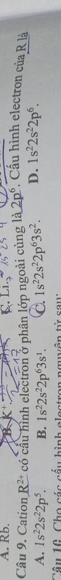 Rb.
B
Câu 9. Cation R^(2+) có cầu hình electron ở phân lớp ngoài cùng là 2p^6 Cấu hình electron của R là
A. 1s^22s^22p^5. B. 1s^22s^22p^63s^1. C. 1s^22s^22p^63s^2.
D. 1s^22s^22p^6. 
Câu 16. Cho các cấu hình elestron nguyên tử sau: