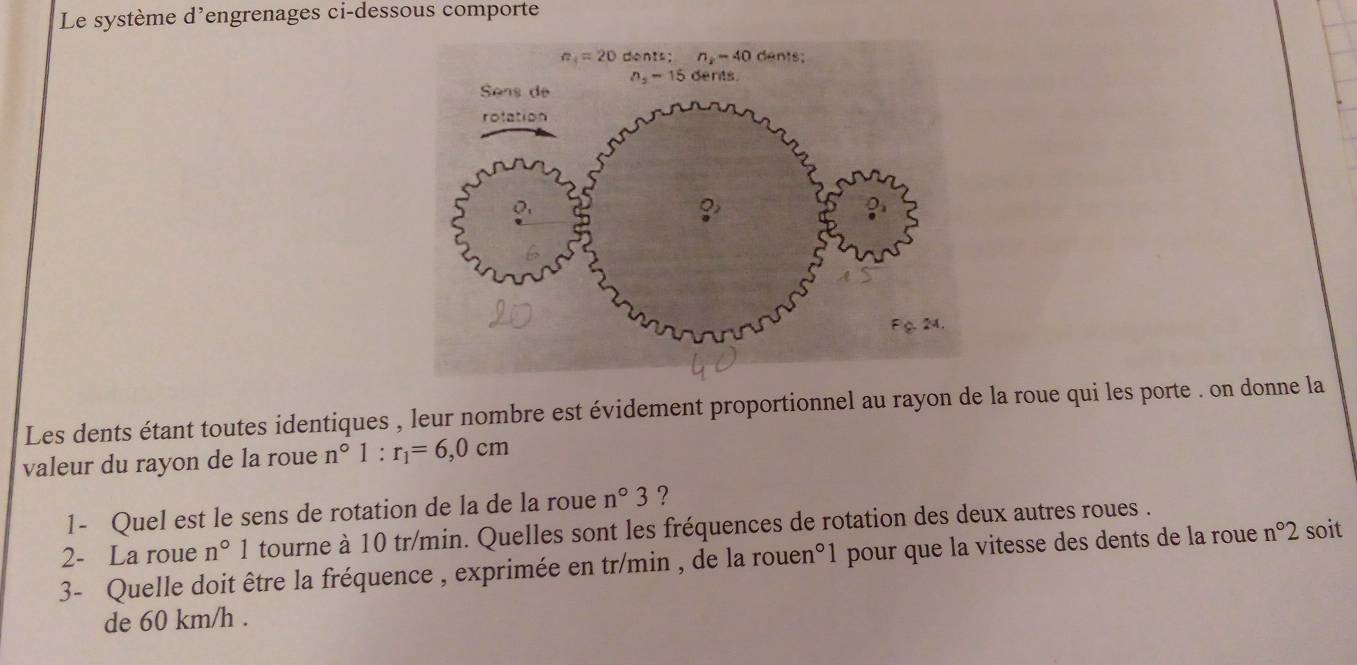 Le système d'engrenages ci-dessous comporte
Les dents étant toutes identiques , leur nombre est évidement proportionnel au rayon de la roue qui les porte . on donne la
valeur du rayon de la roue n°1:r_1=6,0cm
1- Quel est le sens de rotation de la de la roue n°3 ?
2- La roue n°1 tourne à 10 tr/min. Quelles sont les fréquences de rotation des deux autres roues .
3- Quelle doit être la fréquence , exprimée en tr/min , de la rouen°1 pour que la vitesse des dents de la roue n°2 soit
de 60 km/h .