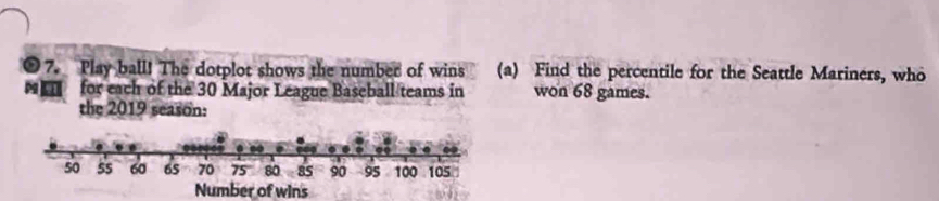 Play ball! The dotplot shows the number of wins (a) Find the percentile for the Seattle Mariners, who 
for each of the 30 Major League Baseball teams in won 68 games. 
the 2019 season: 
Number of wins