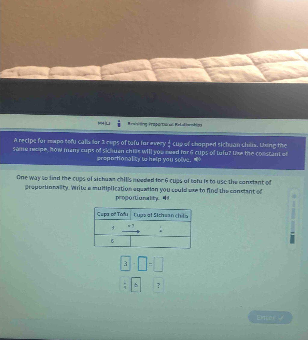 M4|L3 Revisiting Proportional Relationships
A recipe for mapo tofu calls for 3 cups of tofu for every  1/4  cup of chopped sichuan chilis. Using the
same recipe, how many cups of sichuan chilis will you need for 6 cups of tofu? Use the constant of
proportionality to help you solve. 
One way to find the cups of sichuan chilis needed for 6 cups of tofu is to use the constant of
proportionality. Write a multiplication equation you could use to find the constant of
proportionality.
3· □ =□
 1/4 6 ?
Enter √