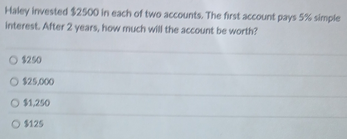 Haley invested $2500 in each of two accounts. The first account pays 5% simple
interest. After 2 years, how much will the account be worth?
$250
$25,000
$1,250
$125