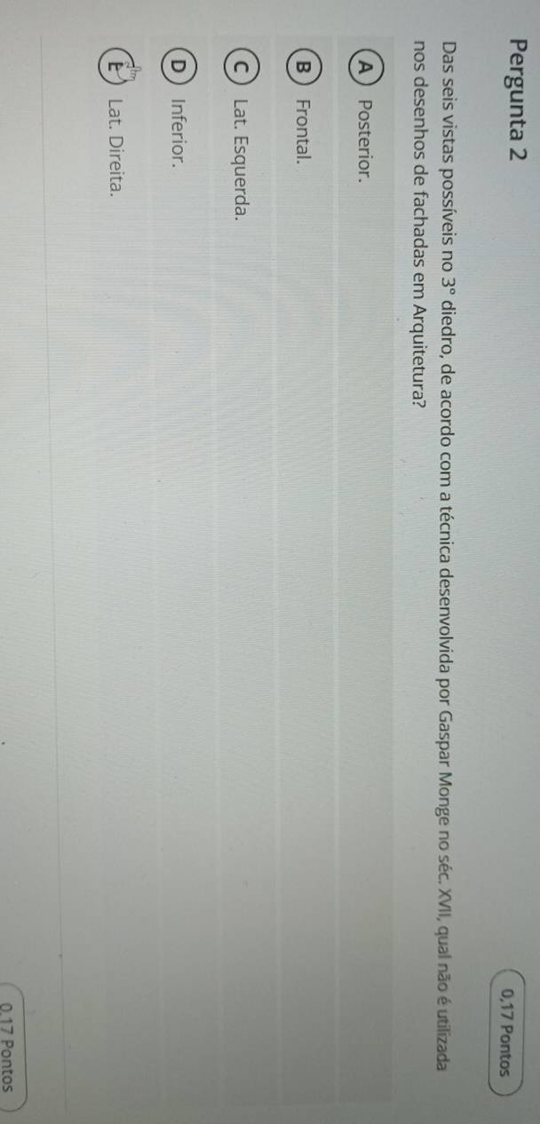 Pergunta 2
0,17 Pontos
Das seis vistas possíveis no 3° diedro, de acordo com a técnica desenvolvida por Gaspar Monge no séc. XVII, qual não é utilizada
nos desenhos de fachadas em Arquitetura?
A  Posterior.
B Frontal.
C Lat. Esquerda.
D Inferior.
E  Lat. Direita.
0.17 Pontos