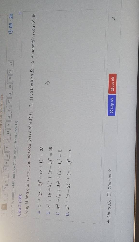 hệ thống se lưu lai và báo cáo.
1 2 3 4 5 6 7 8 9 10 11 12 13 14 15 16 17 18 19 20 21 22
03:20 
Phần: Trắc nghiệm nhiều lựa chọn (Trả lời các câu hỏi từ 1 đến 12)
Câu 2 (1đ):
Trong không gian Oxyz, cho mặt cầu (S) có tâm I(0;-2;1) và bán kính R=5. Phương trình cua(S) là
A. x^2+(y-2)^2+(z+1)^2=25.
B. x^2+(y+2)^2+(z-1)^2=25.
C. x^2+(y+2)^2+(z-1)^2=5.
D. x^2+(y-2)^2+(z+1)^2=5. 
Câu trước Câu sau 0 Nộp bài Lưu bài