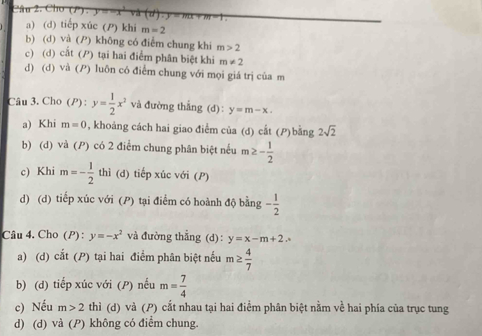 Cho (P)· y=-x (d)· y=mx+m-1
a) (d) tiếp xúc () khi m=2
b) (d) và (P) không có điểm chung khi m>2
c) (d) cắt (P) tại hai điểm phân biệt khi m!= 2
d) (d) và (P) luôn có điểm chung với mọi giá trị của m
Câu 3. Cho (P) : y= 1/2 x^2 và đường thẳng (d): y=m-x. 
a) Khi m=0 , khoảng cách hai giao điểm của (d) cắt (P)bằng 2sqrt(2)
b) (d) và (P) có 2 điểm chung phân biệt nếu m≥ - 1/2 
c) Khi m=- 1/2  thì (d) tiếp xúc với (P)
d) (d) tiếp xúc với (P) tại điểm có hoành độ bằng - 1/2 
Câu 4. Cho (P) : y=-x^2 và đường thẳng (d): y=x-m+2. 
a) (d) cat (P tại hai điểm phân biệt nếu m≥  4/7 
b) (d) tiếp xúc với (P) nếu m= 7/4 
c) Nếu m>2 thì (d) và (P) cắt nhau tại hai điểm phân biệt nằm về hai phía của trục tung
d) (d) và (P) không có điểm chung.