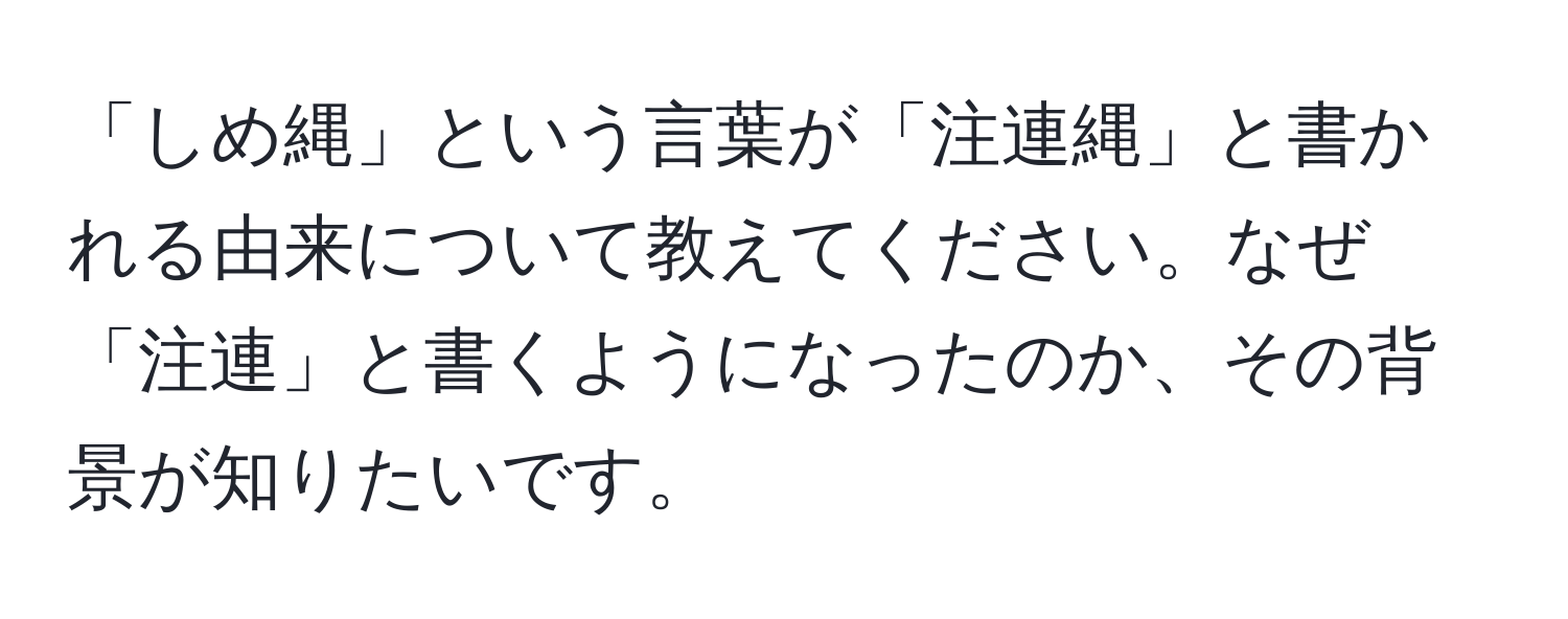 「しめ縄」という言葉が「注連縄」と書かれる由来について教えてください。なぜ「注連」と書くようになったのか、その背景が知りたいです。