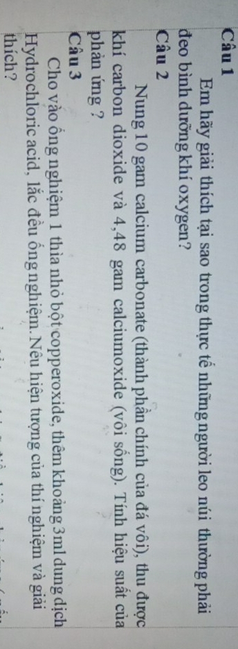 Em hãy giải thích tại sao trong thực tế những người leo núi thường phải 
đeo bình dưỡng khí oxygen? 
Câu 2 
Nung 10 gam calcium carbonate (thành phần chính của đá vôi), thu được 
khí carbon dioxide và 4,48 gam calciumoxide (vôi sống). Tính hiệu suất của 
phản ứng ? 
Câu 3 
Cho vào ống nghiệm 1 thìa nhỏ bột copperoxide, thêm khoảng 3ml dung dịch 
Hydrochloric acid, lắc đều ống nghiệm.Nêu hiện tượng của thí nghiệm và giải 
thích?