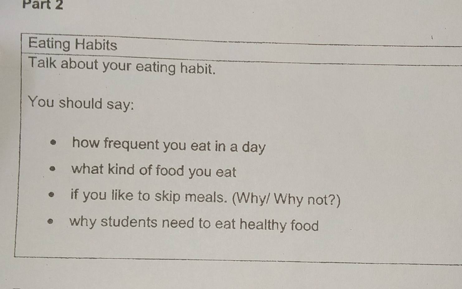 Eating Habits 
Talk about your eating habit. 
You should say: 
how frequent you eat in a day 
what kind of food you eat 
if you like to skip meals. (Why/ Why not?) 
why students need to eat healthy food .